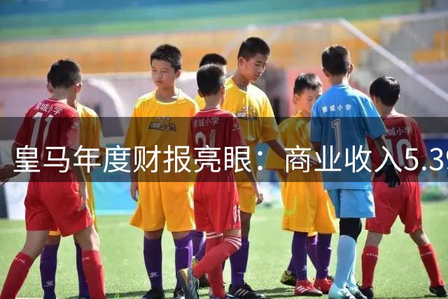 皇马年度财报亮眼：商业收入5.39亿欧元 净资产突破6亿大关
